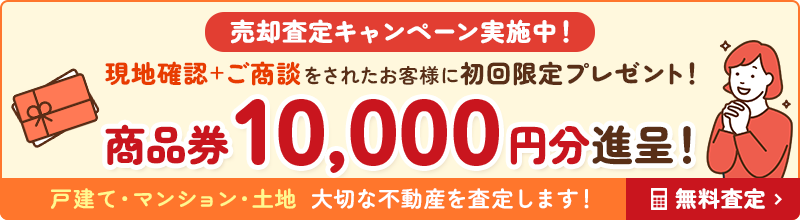 売却査定キャンペーン実施中! 現地確認+ご商談をされたお客様に初回限定プレゼント! 商品券10,000円分進呈! 戸建て・マンション・土地 大切な不動産を査定します!